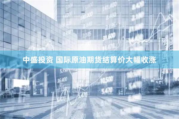 中盛投资 国际原油期货结算价大幅收涨