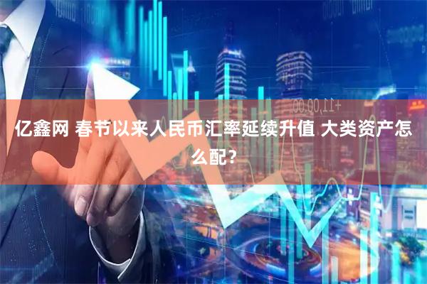 亿鑫网 春节以来人民币汇率延续升值 大类资产怎么配？