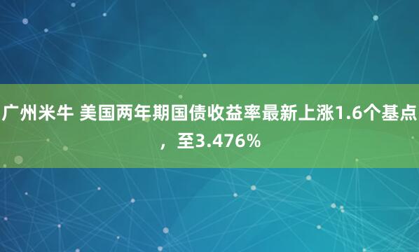 广州米牛 美国两年期国债收益率最新上涨1.6个基点，至3.476%