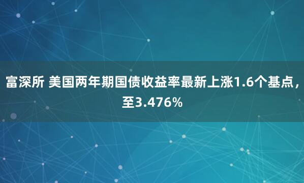 富深所 美国两年期国债收益率最新上涨1.6个基点，至3.476%