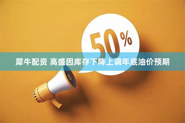 犀牛配资 高盛因库存下降上调年底油价预期