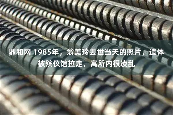 鼎和网 1985年，翁美玲去世当天的照片，遗体被殡仪馆拉走，寓所内很凌乱