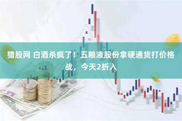 猎股网 白酒杀疯了！五粮液股份拿硬通货打价格战，今天2折入