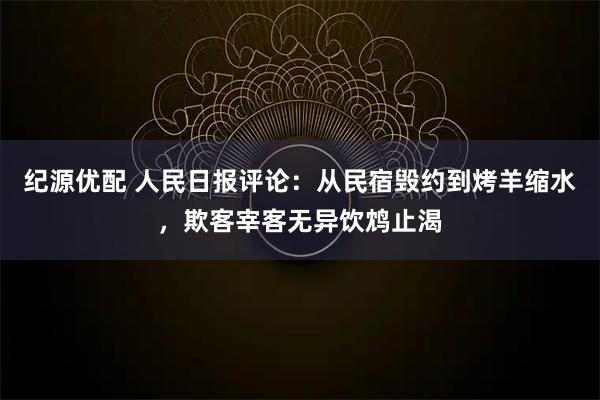 纪源优配 人民日报评论：从民宿毁约到烤羊缩水，欺客宰客无异饮鸩止渴