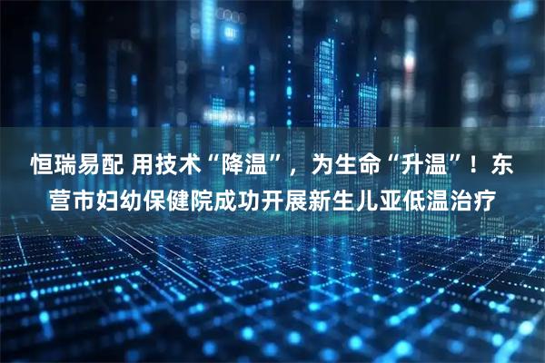 恒瑞易配 用技术“降温”，为生命“升温”！东营市妇幼保健院成功开展新生儿亚低温治疗