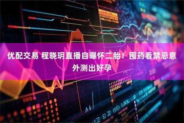 优配交易 程晓玥直播自曝怀二胎！囤药看禁忌意外测出好孕