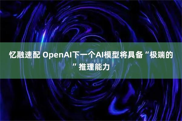 忆融速配 OpenAI下一个AI模型将具备“极端的”推理能力