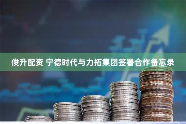 俊升配资 宁德时代与力拓集团签署合作备忘录