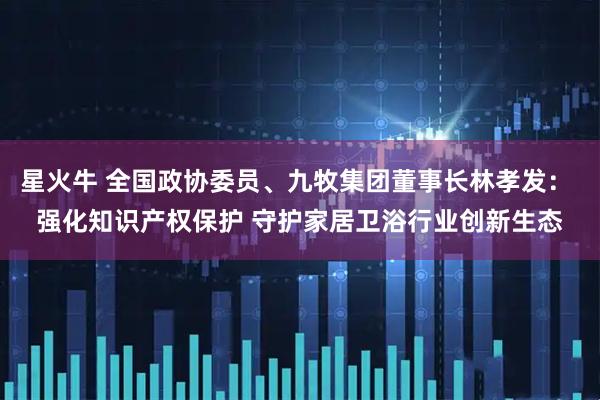 星火牛 全国政协委员、九牧集团董事长林孝发： 强化知识产权保护 守护家居卫浴行业创新生态