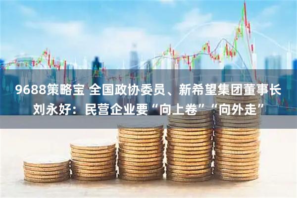 9688策略宝 全国政协委员、新希望集团董事长刘永好：民营企业要“向上卷”“向外走”