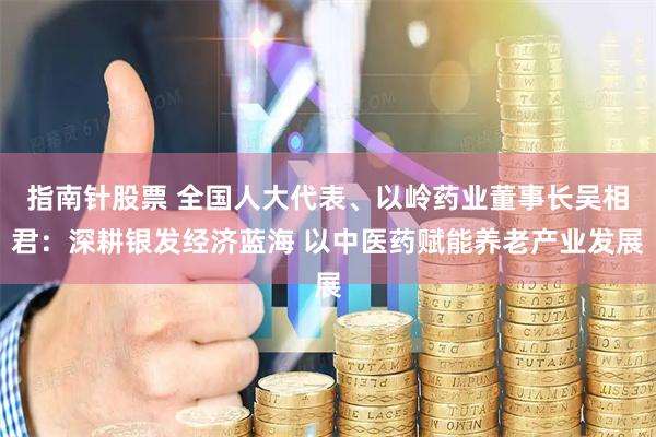 指南针股票 全国人大代表、以岭药业董事长吴相君：深耕银发经济蓝海 以中医药赋能养老产业发展