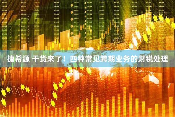 捷希源 干货来了！四种常见跨期业务的财税处理