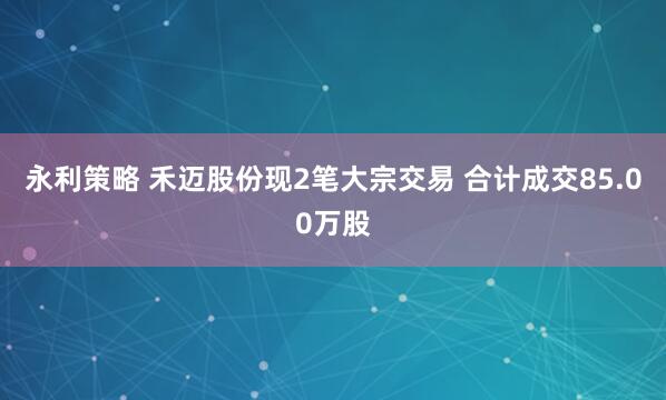 永利策略 禾迈股份现2笔大宗交易 合计成交85.00万股