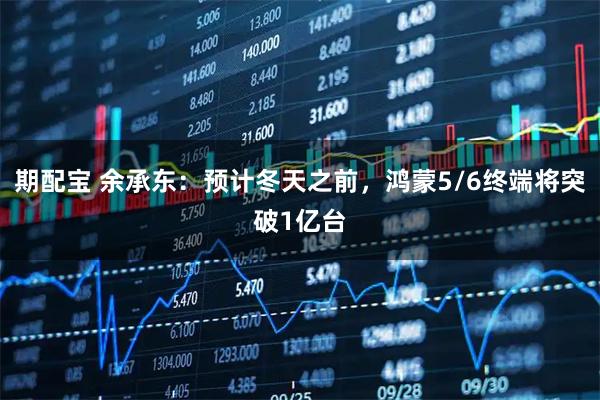 期配宝 余承东：预计冬天之前，鸿蒙5/6终端将突破1亿台