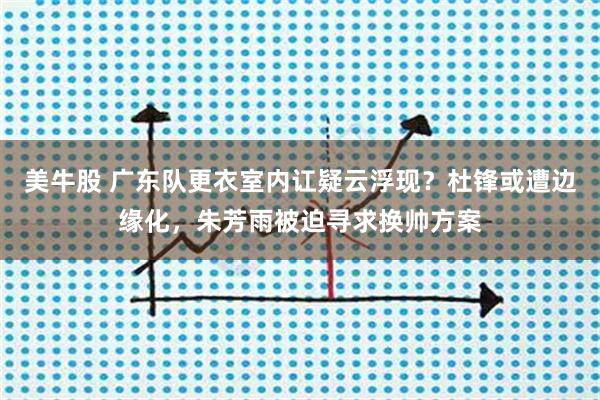 美牛股 广东队更衣室内讧疑云浮现？杜锋或遭边缘化，朱芳雨被迫寻求换帅方案