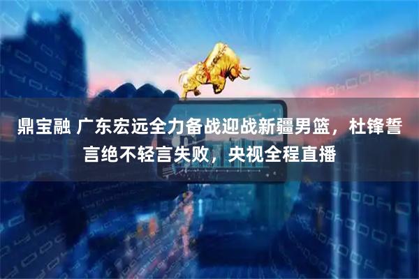 鼎宝融 广东宏远全力备战迎战新疆男篮，杜锋誓言绝不轻言失败，央视全程直播