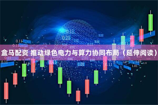 盒马配资 推动绿色电力与算力协同布局（延伸阅读）