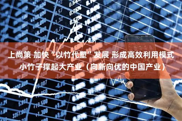 上尚策 加快“以竹代塑”发展 形成高效利用模式 小竹子撑起大产业（向新向优的中国产业）