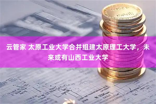 云管家 太原工业大学合并组建太原理工大学，未来或有山西工业大学