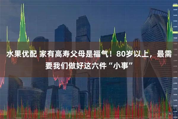 水果优配 家有高寿父母是福气！80岁以上，最需要我们做好这六件“小事”