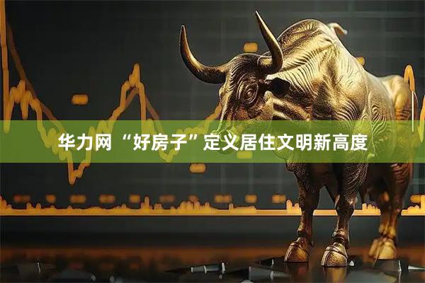 华力网 “好房子”定义居住文明新高度