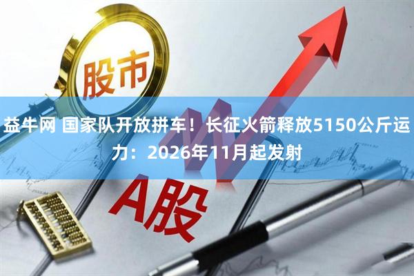 益牛网 国家队开放拼车！长征火箭释放5150公斤运力：2026年11月起发射