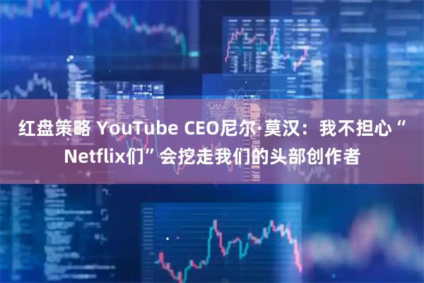 红盘策略 YouTube CEO尼尔·莫汉：我不担心“Netflix们”会挖走我们的头部创作者
