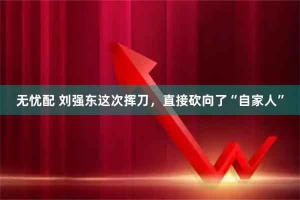 无忧配 刘强东这次挥刀，直接砍向了“自家人”