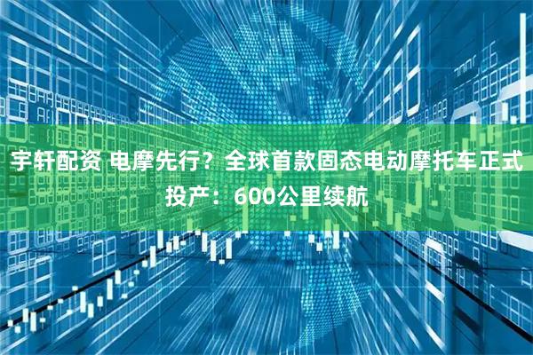 宇轩配资 电摩先行？全球首款固态电动摩托车正式投产：600公里续航