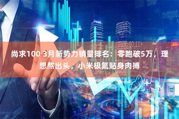 尚求100 3月新势力销量排名：零跑破5万，理想熬出头，小米极氪贴身肉搏
