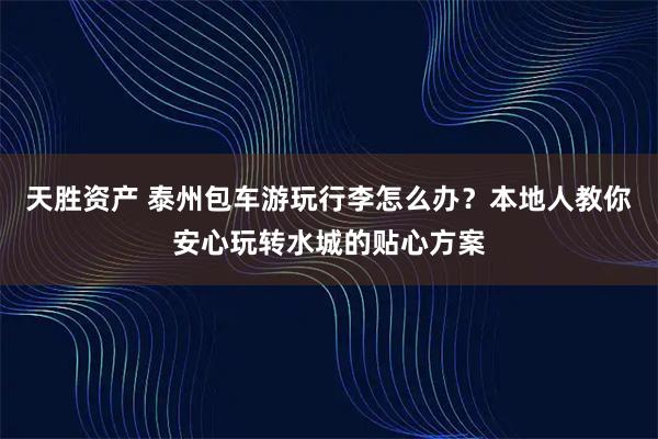 天胜资产 泰州包车游玩行李怎么办？本地人教你安心玩转水城的贴心方案