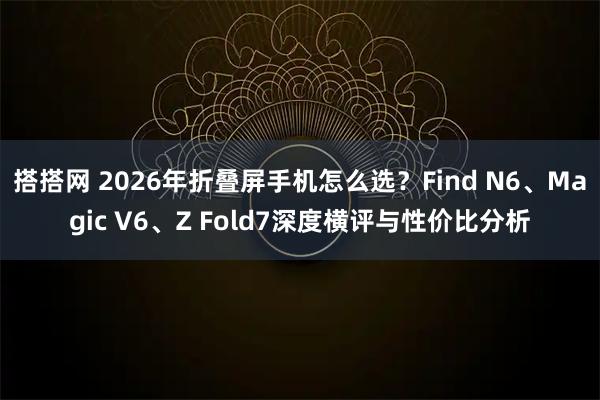 搭搭网 2026年折叠屏手机怎么选？Find N6、Magic V6、Z Fold7深度横评与性价比分析