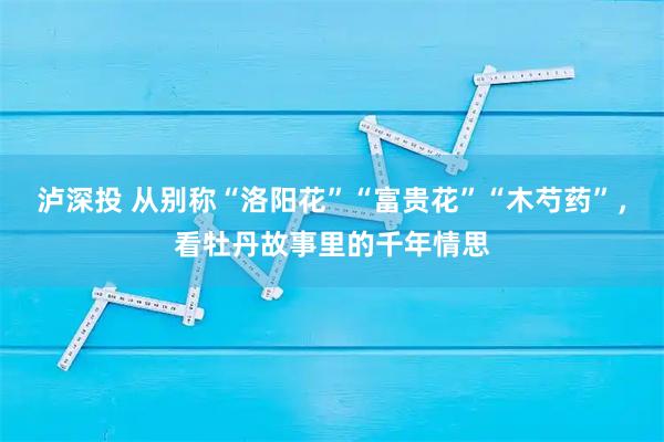 泸深投 从别称“洛阳花”“富贵花”“木芍药”，看牡丹故事里的千年情思