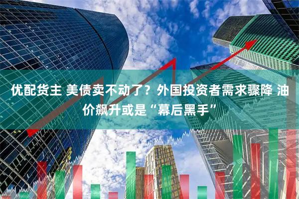 优配货主 美债卖不动了？外国投资者需求骤降 油价飙升或是“幕后黑手”
