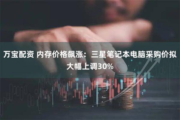 万宝配资 内存价格飙涨：三星笔记本电脑采购价拟大幅上调30%