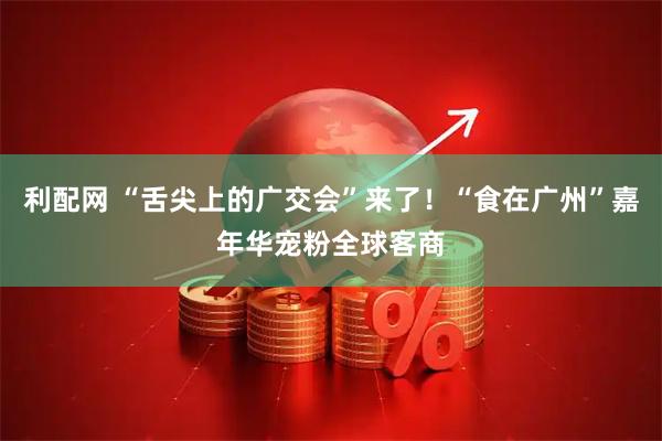 利配网 “舌尖上的广交会”来了！“食在广州”嘉年华宠粉全球客商