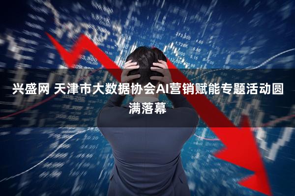 兴盛网 天津市大数据协会AI营销赋能专题活动圆满落幕