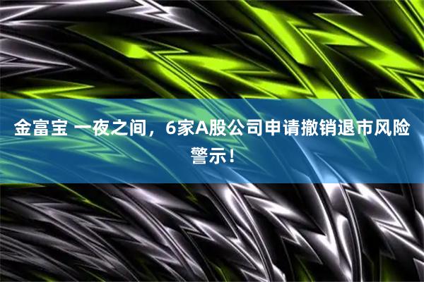 金富宝 一夜之间，6家A股公司申请撤销退市风险警示！