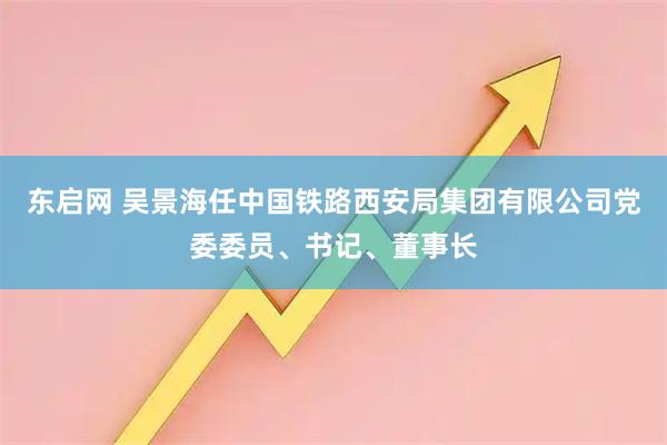 东启网 吴景海任中国铁路西安局集团有限公司党委委员、书记、董事长