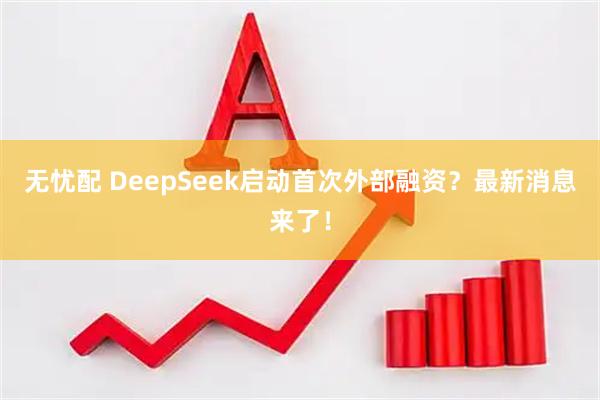 无忧配 DeepSeek启动首次外部融资？最新消息来了！