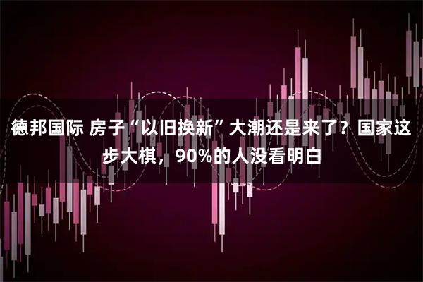 德邦国际 房子“以旧换新”大潮还是来了？国家这步大棋，90%的人没看明白