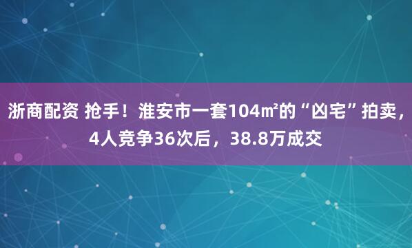 浙商配资 抢手！淮安市一套104㎡的“凶宅”拍卖，4人竞争36次后，38.8万成交