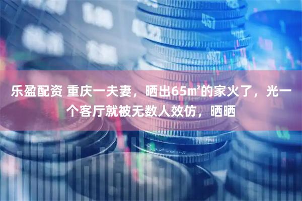 乐盈配资 重庆一夫妻，晒出65㎡的家火了，光一个客厅就被无数人效仿，晒晒
