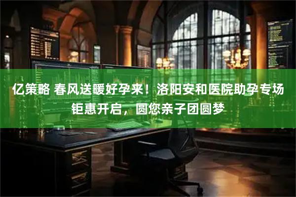 亿策略 春风送暖好孕来！洛阳安和医院助孕专场钜惠开启，圆您亲子团圆梦
