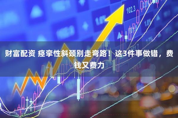 财富配资 痉挛性斜颈别走弯路！这3件事做错，费钱又费力