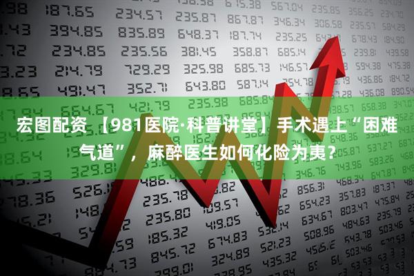 宏图配资 【981医院·科普讲堂】手术遇上“困难气道”，麻醉医生如何化险为夷？
