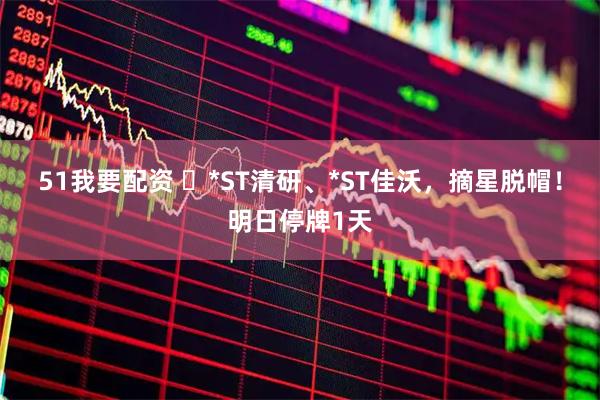 51我要配资 ​*ST清研、*ST佳沃，摘星脱帽！明日停牌1天