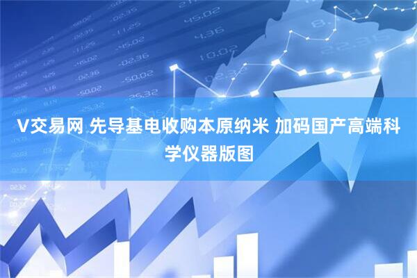 V交易网 先导基电收购本原纳米 加码国产高端科学仪器版图