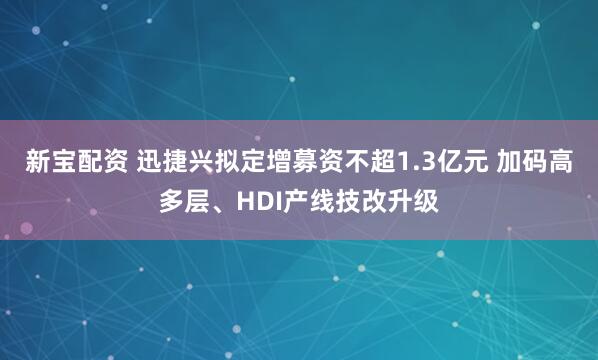 新宝配资 迅捷兴拟定增募资不超1.3亿元 加码高多层、HDI产线技改升级