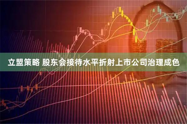 立盟策略 股东会接待水平折射上市公司治理成色